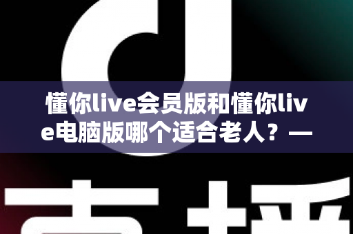 懂你live会员版和懂你live电脑版哪个适合老人?——两大版本全方位对比与适老选择指南 懂你live会员版和懂你live电脑版哪个适合老人?——两大版本全方位对比与适老选择指南