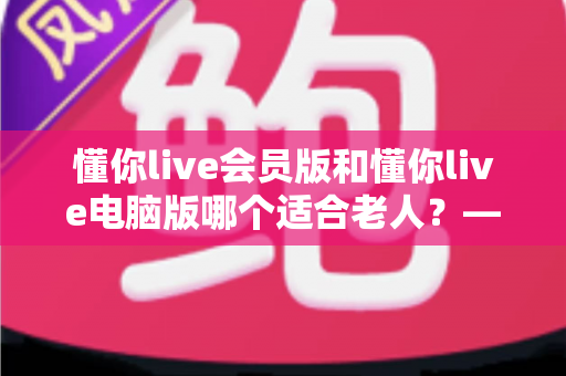 懂你live会员版和懂你live电脑版哪个适合老人？——两大版本全方位对比与适老选择指南