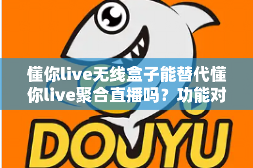 懂你live无线盒子能替代懂你live聚合直播吗？功能对比与选择指南全解析