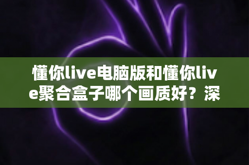 懂你live电脑版和懂你live聚合盒子哪个画质好？深度画质对比与选购全攻略
