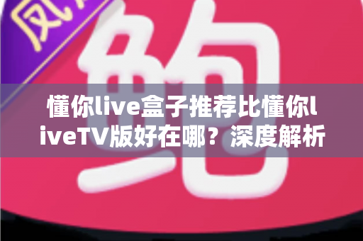 懂你live盒子推荐比懂你liveTV版好在哪？深度解析两大版本差异，助你选对不踩坑