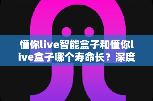 懂你live智能盒子和懂你live盒子哪个寿命长?深度解析两大设备的耐用性与选购指南 懂你live智能盒子和懂你live盒子哪个寿命长?深度解析两大设备的耐用性与选购指南