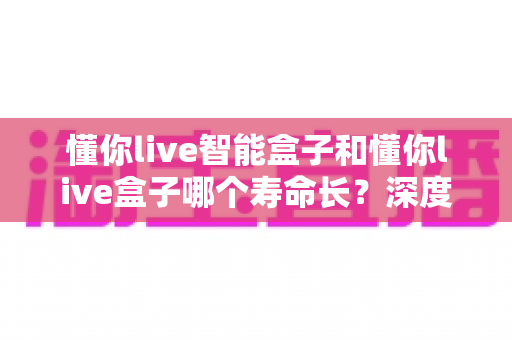 懂你live智能盒子和懂你live盒子哪个寿命长?深度解析两大设备的耐用性与选购指南 懂你live智能盒子和懂你live盒子哪个寿命长?深度解析两大设备的耐用性与选购指南