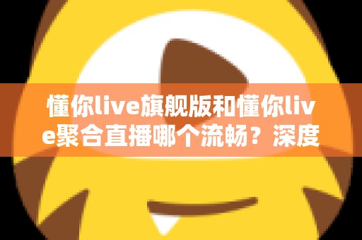 懂你live旗舰版和懂你live聚合直播哪个流畅？深度对比测评帮你选对版本