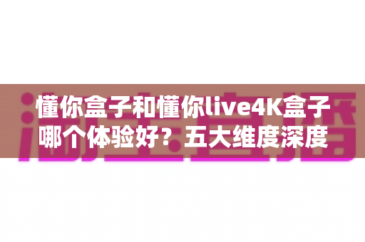 懂你盒子和懂你live4K盒子哪个体验好?五大维度深度对比,教你选出最适合自己的电视盒子 懂你盒子和懂你live4K盒子哪个体验好?五大维度深度对比,教你选出最适合自己的电视盒子