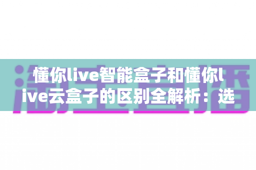 懂你live智能盒子和懂你live云盒子的区别全解析:选购前必看的核心差异指南 懂你live智能盒子和懂你live云盒子的区别全解析:选购前必看的核心差异指南