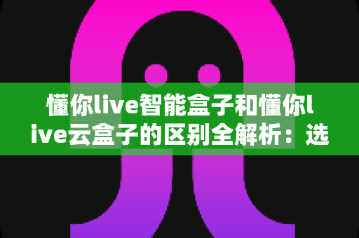 懂你live智能盒子和懂你live云盒子的区别全解析：选购前必看的核心差异指南