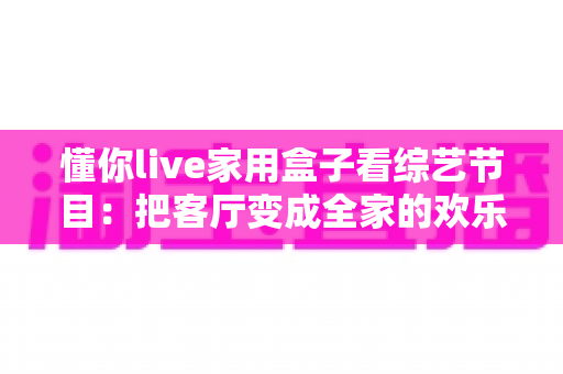 懂你live家用盒子看综艺节目：把客厅变成全家的欢乐追综现场