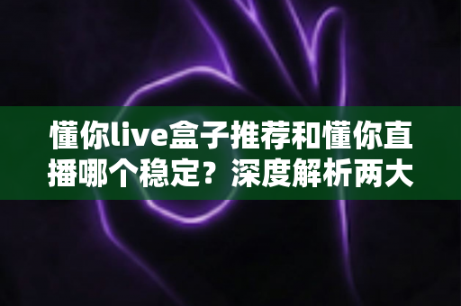 懂你live盒子推荐和懂你直播哪个稳定？深度解析两大观看方式的稳定性差异与实用选购指南