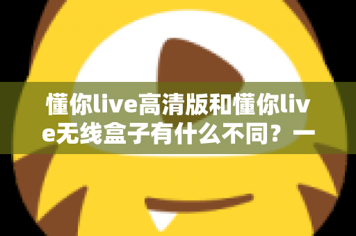 懂你live高清版和懂你live无线盒子有什么不同？一篇讲透两大版本差异的实用选购指南