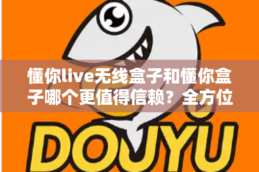 懂你live无线盒子和懂你盒子哪个更值得信赖?全方位深度对比评测与避坑选购指南 懂你live无线盒子和懂你盒子哪个更值得信赖?全方位深度对比评测与避坑选购指南
