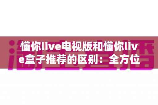 懂你live电视版和懂你live盒子推荐的区别:全方位解析助你选对大屏观影方案 懂你live电视版和懂你live盒子推荐的区别:全方位解析助你选对大屏观影方案