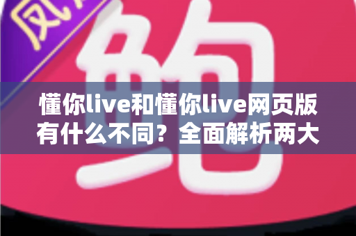懂你live和懂你live网页版有什么不同？全面解析两大版本的核心差异与使用指南