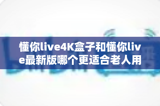 懂你live4K盒子和懂你live最新版哪个更适合老人用？一文读懂两者的差异与选购建议