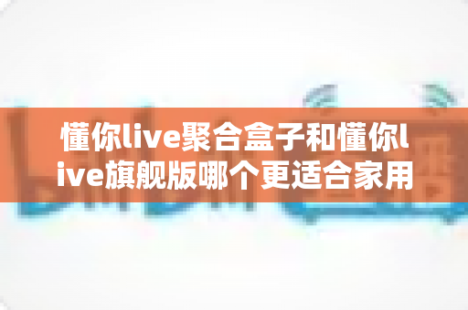 懂你live聚合盒子和懂你live旗舰版哪个更适合家用?家庭电视盒子深度对比与选购全指南 懂你live聚合盒子和懂你live旗舰版哪个更适合家用?家庭电视盒子深度对比与选购全指南