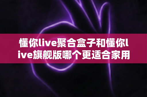 懂你live聚合盒子和懂你live旗舰版哪个更适合家用？家庭电视盒子深度对比与选购全指南