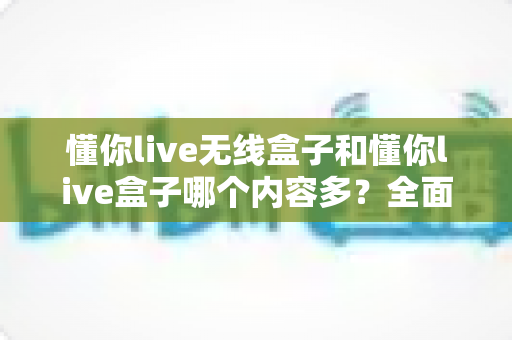懂你live无线盒子和懂你live盒子哪个内容多?全面对比解析助你选购不迷路 懂你live无线盒子和懂你live盒子哪个内容多?全面对比解析助你选购不迷路