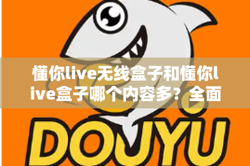懂你live无线盒子和懂你live盒子哪个内容多？全面对比解析助你选购不迷路