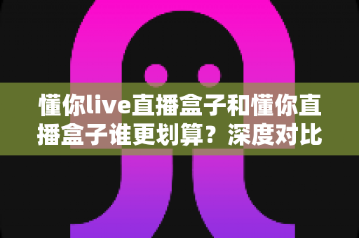 懂你live直播盒子和懂你直播盒子谁更划算?深度对比评测,帮你把钱花在刀刃上 懂你live直播盒子和懂你直播盒子谁更划算?深度对比评测,帮你把钱花在刀刃上