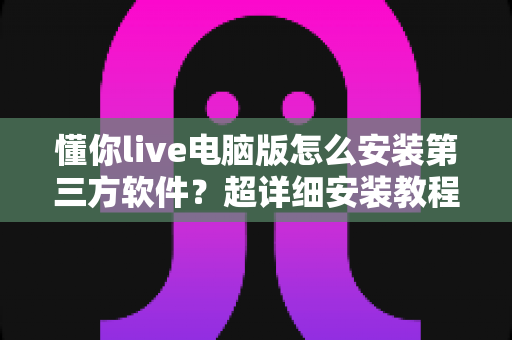 懂你live电脑版怎么安装第三方软件?超详细安装教程与避坑指南全解析 懂你live电脑版怎么安装第三方软件?超详细安装教程与避坑指南全解析