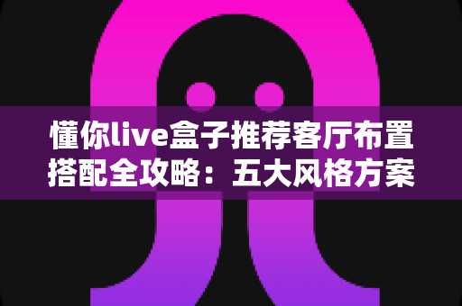 懂你live盒子推荐客厅布置搭配全攻略：五大风格方案与摆放技巧，轻松打造高颜值智慧客厅