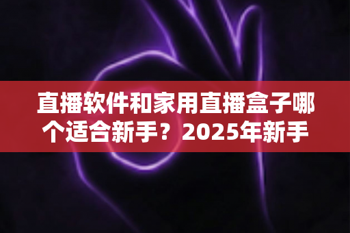 直播软件和家用直播盒子哪个适合新手?2025年新手主播入门设备选择完全指南 直播软件和家用直播盒子哪个适合新手?2025年新手主播入门设备选择完全指南