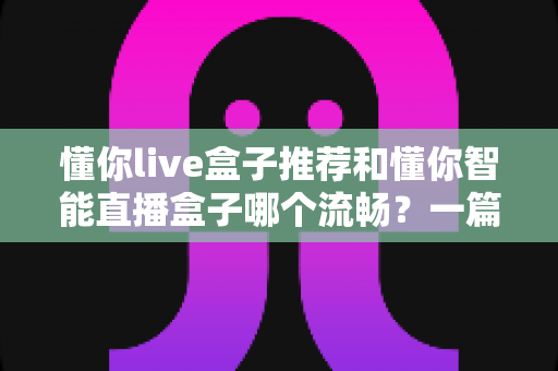 懂你live盒子推荐和懂你智能直播盒子哪个流畅?一篇讲透流畅度差异的选购实测指南 懂你live盒子推荐和懂你智能直播盒子哪个流畅?一篇讲透流畅度差异的选购实测指南
