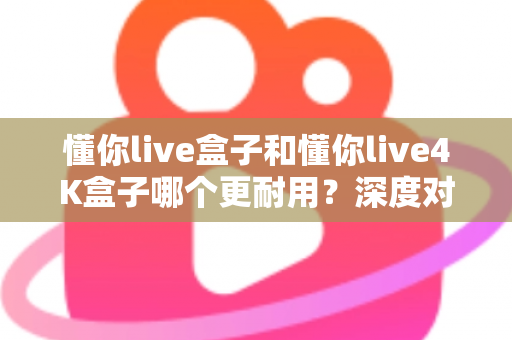 懂你live盒子和懂你live4K盒子哪个更耐用？深度对比解析助您选对不选贵