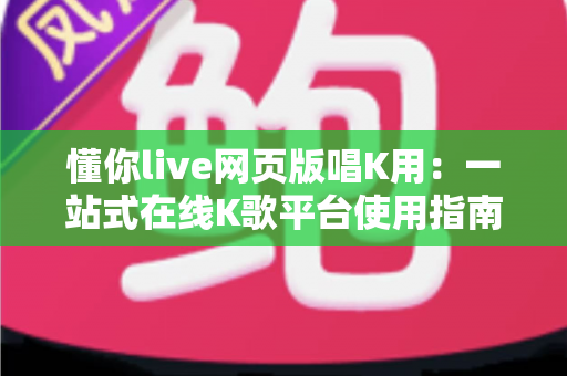 懂你live网页版唱K用:一站式在线K歌平台使用指南与深度体验解析 懂你live网页版唱K用:一站式在线K歌平台使用指南与深度体验解析