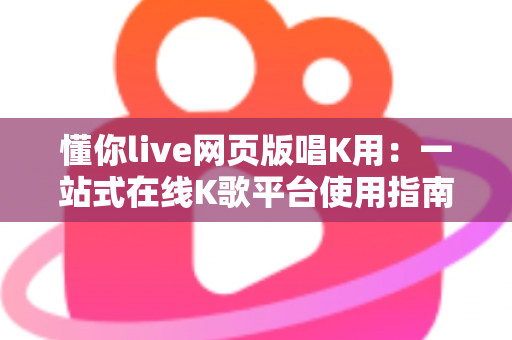 懂你live网页版唱K用:一站式在线K歌平台使用指南与深度体验解析 懂你live网页版唱K用:一站式在线K歌平台使用指南与深度体验解析