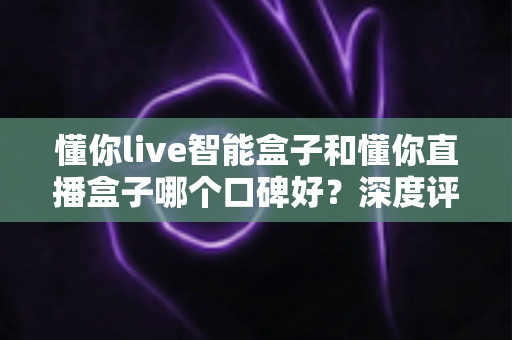 懂你live智能盒子和懂你直播盒子哪个口碑好？深度评测对比助你选对不踩坑
