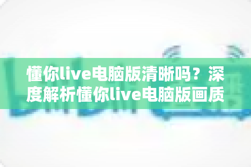 懂你live电脑版清晰吗?深度解析懂你live电脑版画质表现与清晰度优化全攻略 懂你live电脑版清晰吗?深度解析懂你live电脑版画质表现与清晰度优化全攻略
