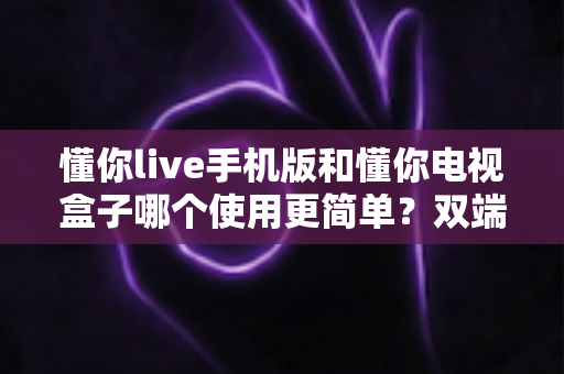懂你live手机版和懂你电视盒子哪个使用更简单?双端全面对比解析与选购指南 懂你live手机版和懂你电视盒子哪个使用更简单?双端全面对比解析与选购指南