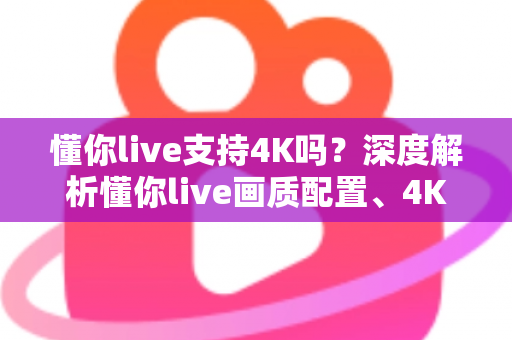 懂你live支持4K吗?深度解析懂你live画质配置、4K开启条件与高清观看全指南 懂你live支持4K吗?深度解析懂你live画质配置、4K开启条件与高清观看全指南