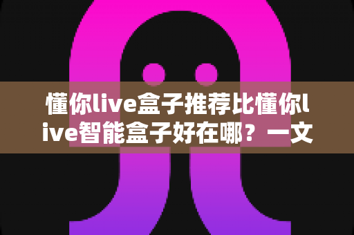 懂你live盒子推荐比懂你live智能盒子好在哪？一文看懂两款盒子的真实差距，选对不选贵！