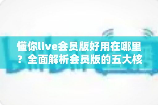 懂你live会员版好用在哪里？全面解析会员版的五大核心优势与使用体验