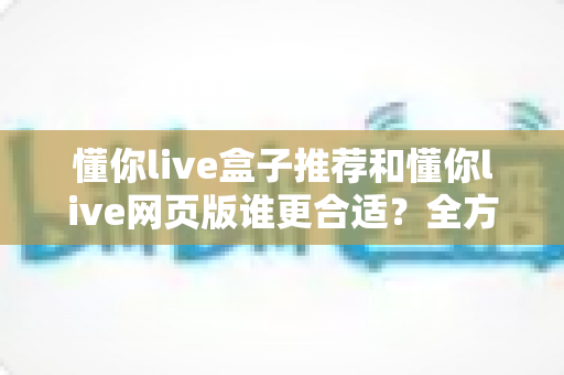懂你live盒子推荐和懂你live网页版谁更合适?全方位对比帮你找到最佳观影方案 懂你live盒子推荐和懂你live网页版谁更合适?全方位对比帮你找到最佳观影方案
