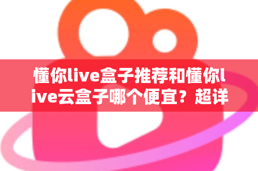 懂你live盒子推荐和懂你live云盒子哪个便宜?超详细价格对比与避坑选购指南 懂你live盒子推荐和懂你live云盒子哪个便宜?超详细价格对比与避坑选购指南