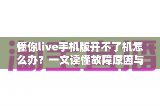 懂你live手机版开不了机怎么办？一文读懂故障原因与快速修复全攻略