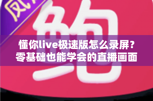 懂你live极速版怎么录屏？零基础也能学会的直播画面保存全攻略