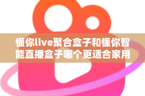懂你live聚合盒子和懂你智能直播盒子哪个更适合家用？家用电视盒子选购深度对比全指南