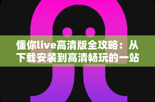 懂你live高清版全攻略:从下载安装到高清畅玩的一站式实用指南 懂你live高清版全攻略:从下载安装到高清畅玩的一站式实用指南