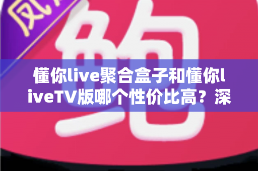 懂你live聚合盒子和懂你liveTV版哪个性价比高？深度对比分析与选购指南