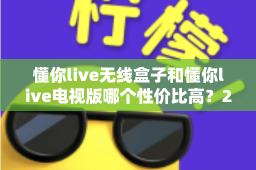 懂你live无线盒子和懂你live电视版哪个性价比高？2025年超全对比选购指南