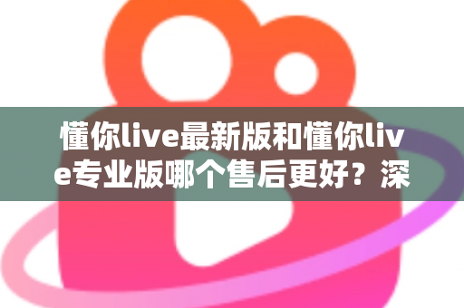 懂你live最新版和懂你live专业版哪个售后更好？深度对比解析助你选对版本不踩坑