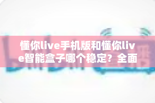 懂你live手机版和懂你live智能盒子哪个稳定？全面深度评测帮你找到最适合的观看方案