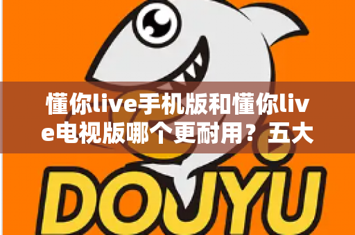 懂你live手机版和懂你live电视版哪个更耐用?五大维度深度对比解析,帮你选对版本不踩坑 懂你live手机版和懂你live电视版哪个更耐用?五大维度深度对比解析,帮你选对版本不踩坑