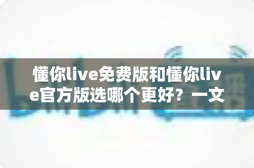 懂你live免费版和懂你live官方版选哪个更好？一文读懂版本差异与选择指南