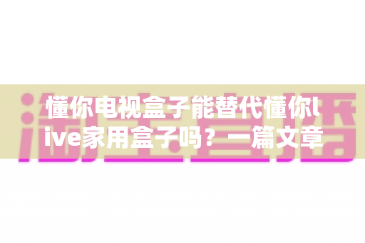 懂你电视盒子能替代懂你live家用盒子吗？一篇文章讲透两者差异与选购建议