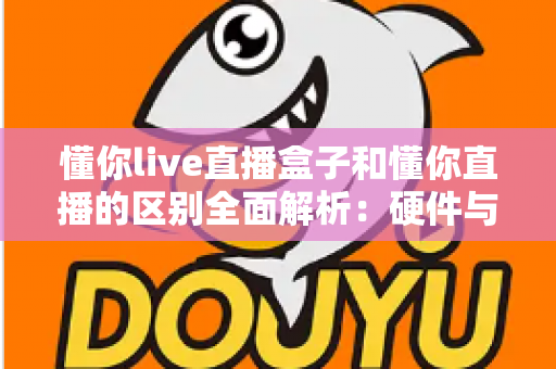 懂你live直播盒子和懂你直播的区别全面解析：硬件与软件如何选择才能提升你的直播体验